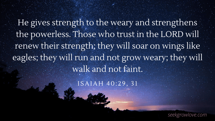 He gives strength to the weary and strengthens the powerless. Those who trust in the LORD will renew their strength; they will soar on wings like eagles; they will run and not grow weary; they will walk and not faint