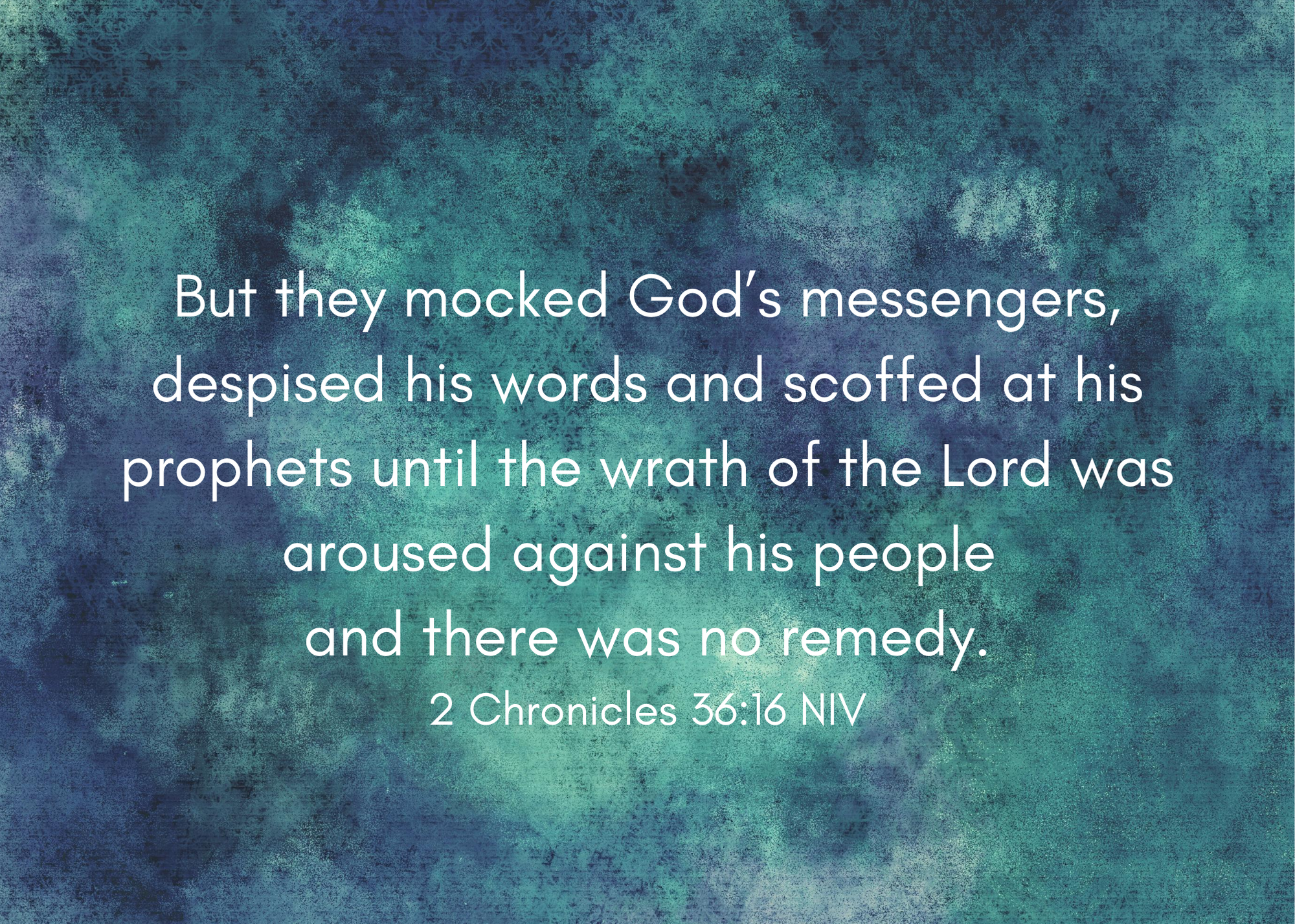 But they mocked God’s messengers, despised his words and scoffed at his prophets until the wrath of the Lord was aroused against his people and there was no remedy. 2 Chronicles 36_16 NIV