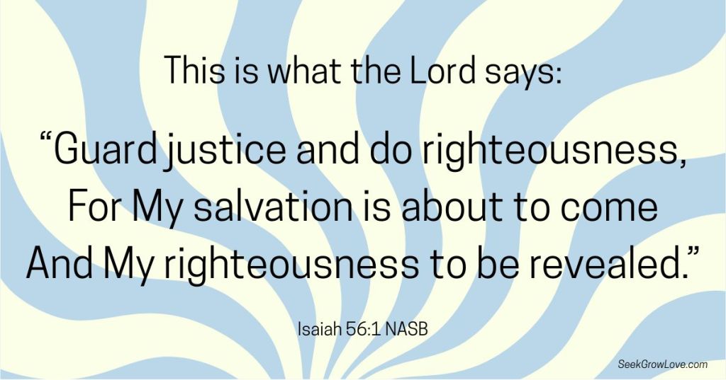 "Guard justice and do righteousness, for My salvation is about to come..." Isaiah 56:1 NASB